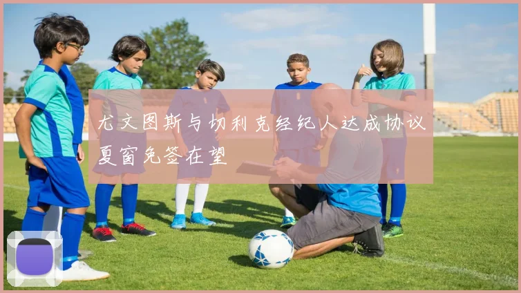 尤文图斯与切利克经纪人达成协议夏窗免签在望