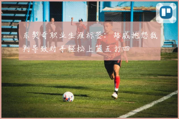 东契奇职业生涯标签：路威抱怨裁判导致对手轻松上篮五打四