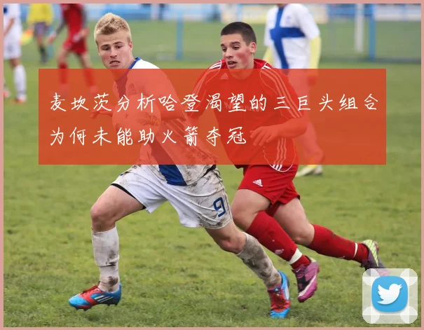 麦坎茨分析哈登渴望的三巨头组合为何未能助火箭夺冠