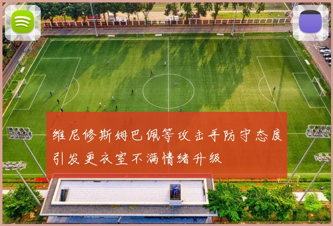 维尼修斯姆巴佩等攻击手防守态度引发更衣室不满情绪升级