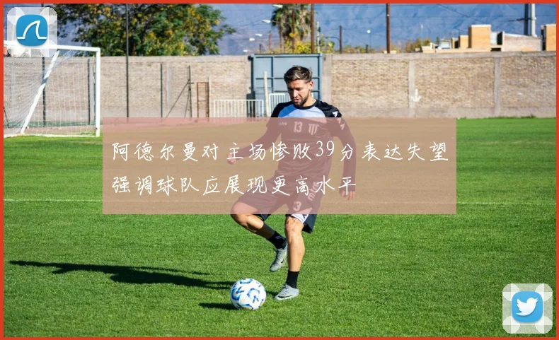 阿德尔曼对主场惨败39分表达失望强调球队应展现更高水平