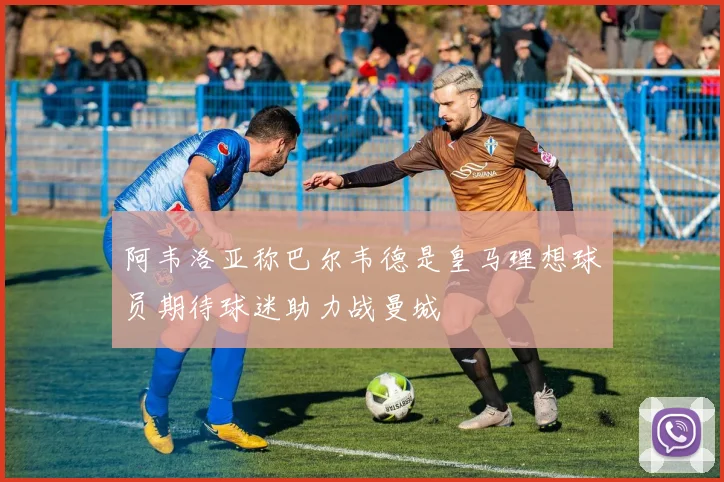阿韦洛亚称巴尔韦德是皇马理想球员期待球迷助力战曼城