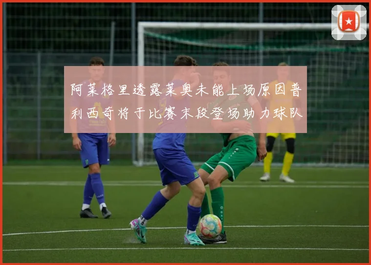 阿莱格里透露莱奥未能上场原因普利西奇将于比赛末段登场助力球队