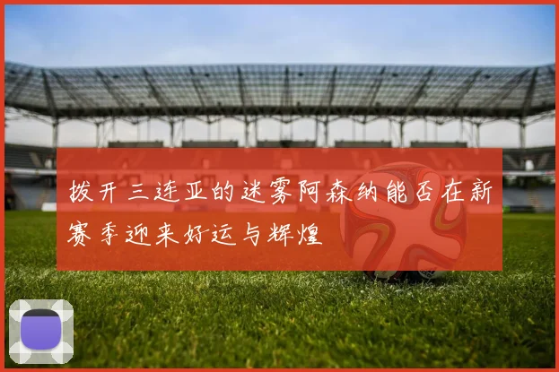 拨开三连亚的迷雾阿森纳能否在新赛季迎来好运与辉煌