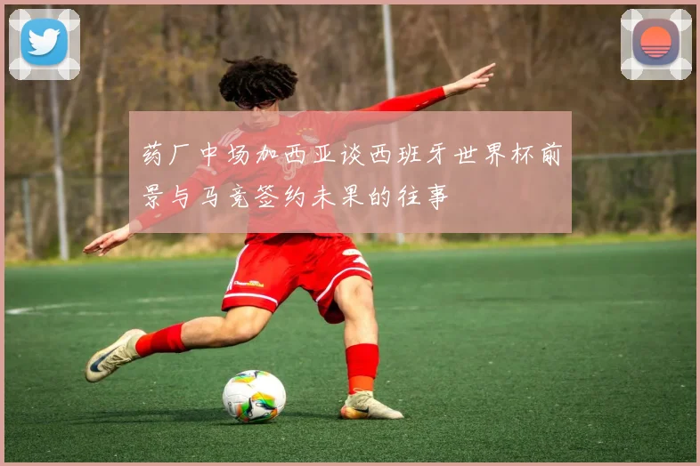 药厂中场加西亚谈西班牙世界杯前景与马竞签约未果的往事